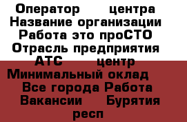 Оператор Call-центра › Название организации ­ Работа-это проСТО › Отрасль предприятия ­ АТС, call-центр › Минимальный оклад ­ 1 - Все города Работа » Вакансии   . Бурятия респ.